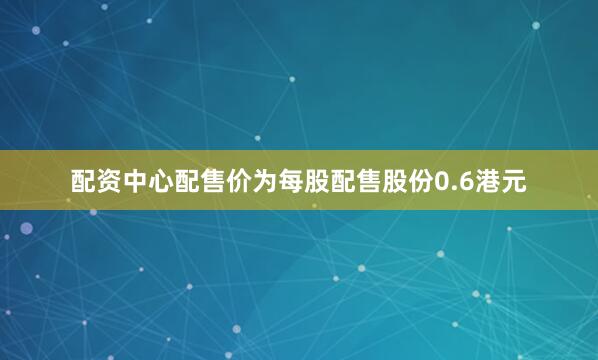 配资中心配售价为每股配售股份0.6港元