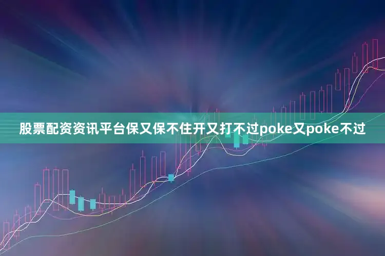 股票配资资讯平台保又保不住开又打不过poke又poke不过