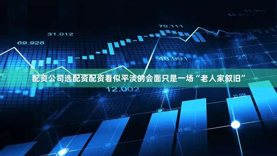 配资公司选配资配资看似平淡的会面只是一场“老人家叙旧”