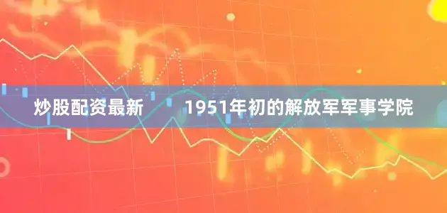 炒股配资最新        1951年初的解放军军事学院