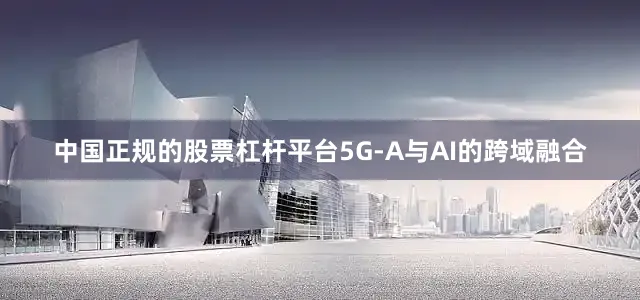 中国正规的股票杠杆平台5G-A与AI的跨域融合