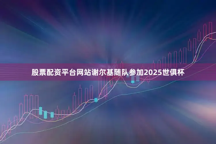 股票配资平台网站谢尔基随队参加2025世俱杯