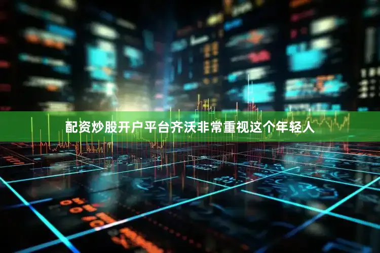 配资炒股开户平台齐沃非常重视这个年轻人