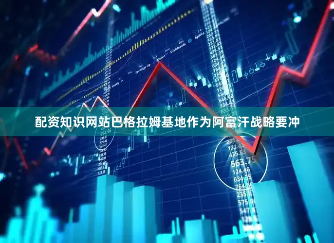 配资知识网站巴格拉姆基地作为阿富汗战略要冲