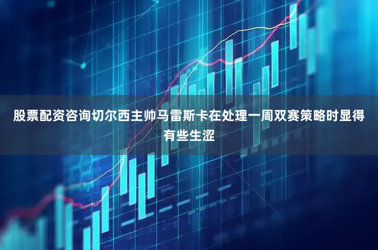 股票配资咨询切尔西主帅马雷斯卡在处理一周双赛策略时显得有些生涩