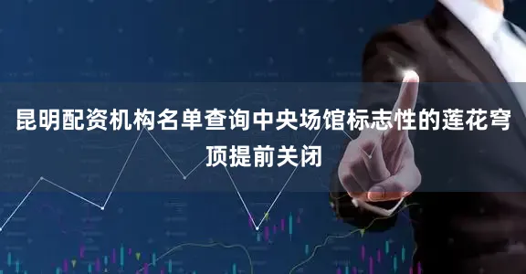 昆明配资机构名单查询中央场馆标志性的莲花穹顶提前关闭
