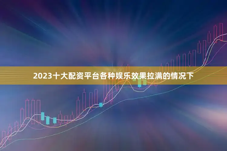 2023十大配资平台各种娱乐效果拉满的情况下