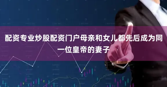 配资专业炒股配资门户母亲和女儿都先后成为同一位皇帝的妻子