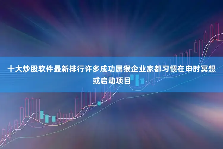 十大炒股软件最新排行许多成功属猴企业家都习惯在申时冥想或启动项目
